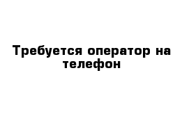 Требуется оператор на телефон